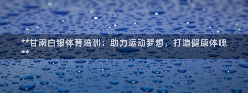 尊龙凯时是赌博嘛：**甘肃白银体育培训：助力运动梦想