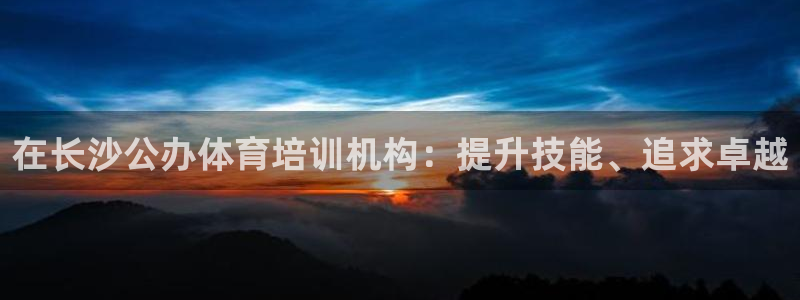 尊龙尊龙：在长沙公办体育培训机构：提升技能、追求卓越