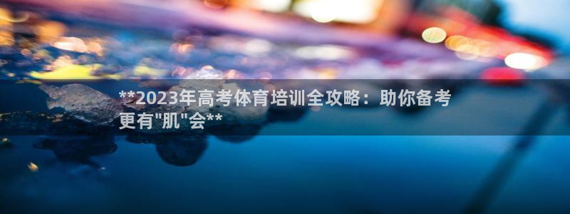 尊龙凯时下载链接：**2023年高考体育培训全攻略：